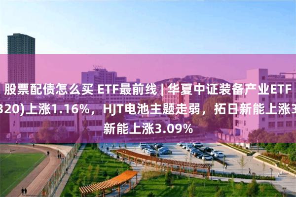 股票配债怎么买 ETF最前线 | 华夏中证装备产业ETF(516320)上涨1.16%，HJT电池主题走弱，拓日新能上涨3.09%