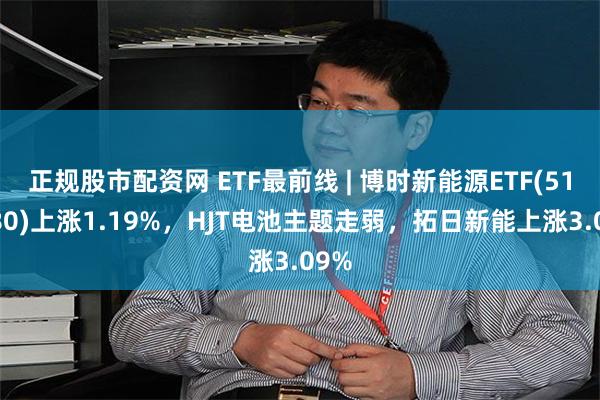 正规股市配资网 ETF最前线 | 博时新能源ETF(516580)上涨1.19%，HJT电池主题走弱，拓日新能上涨3.09%