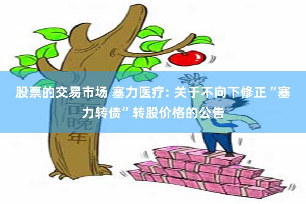 股票的交易市场 塞力医疗: 关于不向下修正“塞力转债”转股价格的公告
