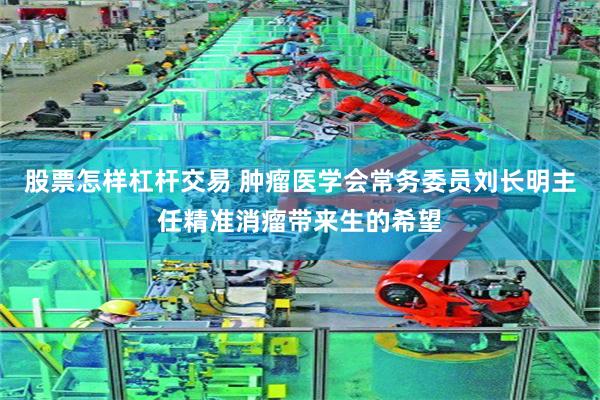 股票怎样杠杆交易 肿瘤医学会常务委员刘长明主任精准消瘤带来生的希望