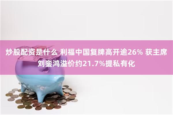 炒股配资是什么 利福中国复牌高开逾26% 获主席刘銮鸿溢价约21.7%提私有化