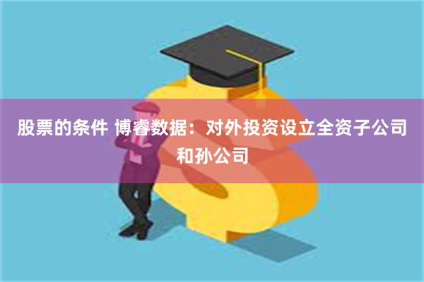 股票的条件 博睿数据：对外投资设立全资子公司和孙公司