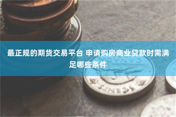 最正规的期货交易平台 申请购房商业贷款时需满足哪些条件