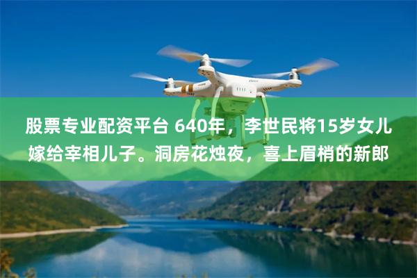 股票专业配资平台 640年，李世民将15岁女儿嫁给宰相儿子。洞房花烛夜，喜上眉梢的新郎