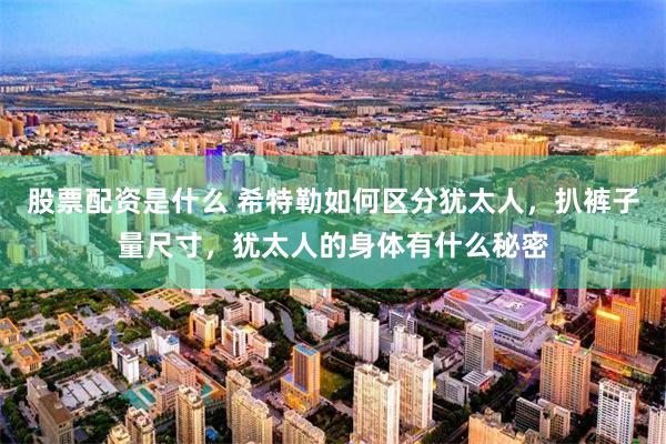股票配资是什么 希特勒如何区分犹太人，扒裤子量尺寸，犹太人的身体有什么秘密