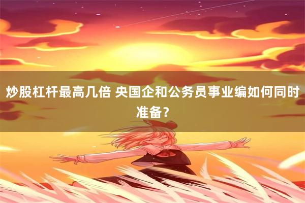炒股杠杆最高几倍 央国企和公务员事业编如何同时准备？