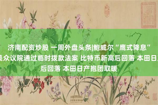 济南配资炒股 一周外盘头条|鲍威尔“鹰式降息”吓坏市场 美众议院通过临时拨款法案 比特币新高后回落 本田日产抱团取暖