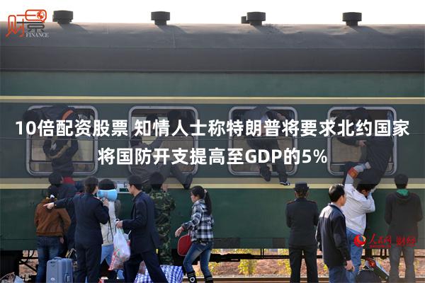 10倍配资股票 知情人士称特朗普将要求北约国家将国防开支提高至GDP的5%