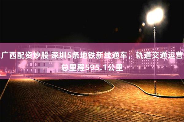 广西配资炒股 深圳5条地铁新线通车，轨道交通运营总里程595.1公里