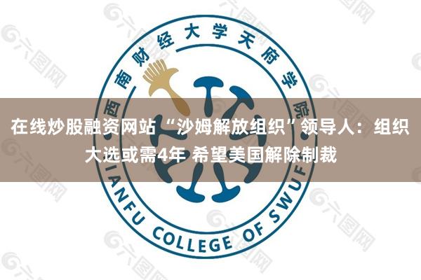 在线炒股融资网站 “沙姆解放组织”领导人：组织大选或需4年 希望美国解除制裁