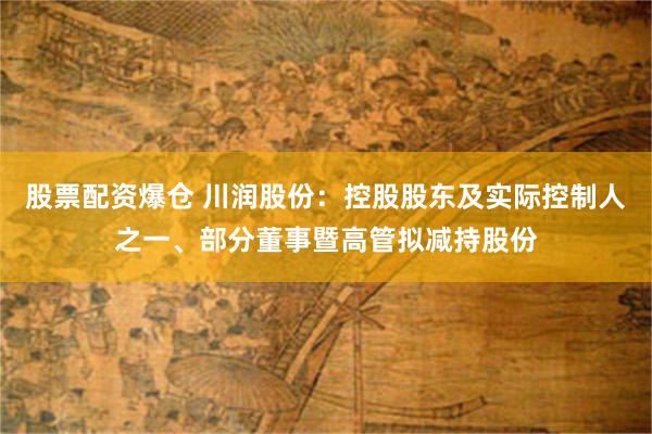 股票配资爆仓 川润股份：控股股东及实际控制人之一、部分董事暨高管拟减持股份