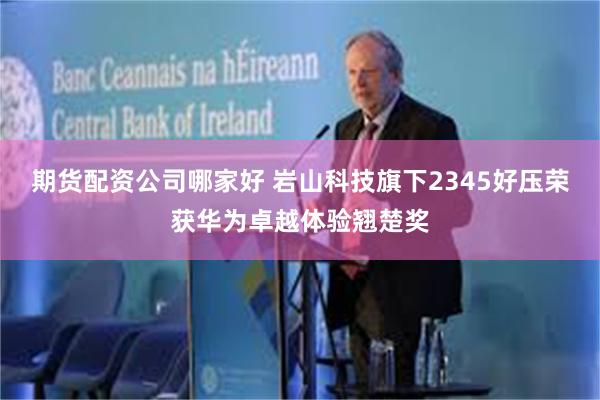 期货配资公司哪家好 岩山科技旗下2345好压荣获华为卓越体验翘楚奖