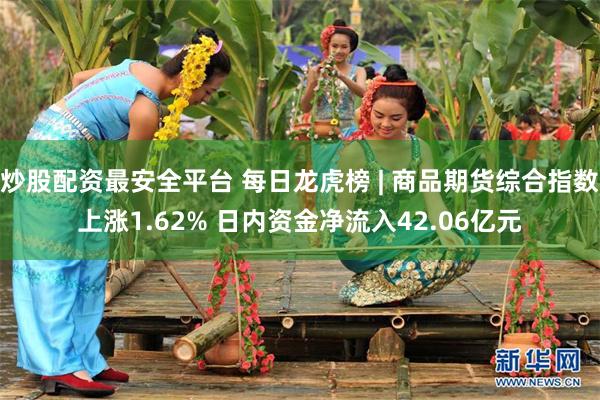 炒股配资最安全平台 每日龙虎榜 | 商品期货综合指数上涨1.62% 日内资金净流入42.06亿元