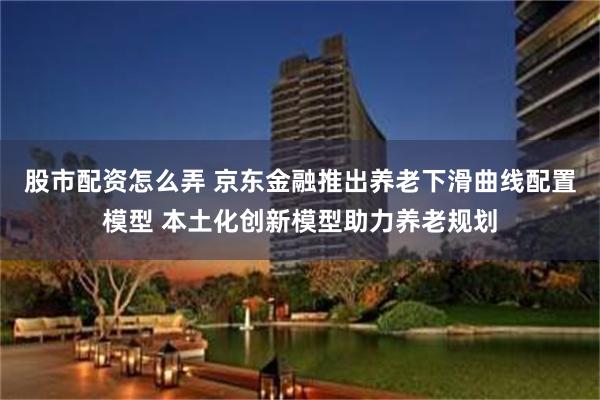 股市配资怎么弄 京东金融推出养老下滑曲线配置模型 本土化创新模型助力养老规划