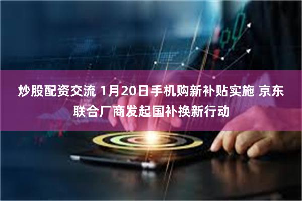 炒股配资交流 1月20日手机购新补贴实施 京东联合厂商发起国补换新行动