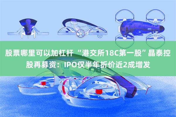 股票哪里可以加杠杆 “港交所18C第一股”晶泰控股再募资：IPO仅半年折价近2成增发