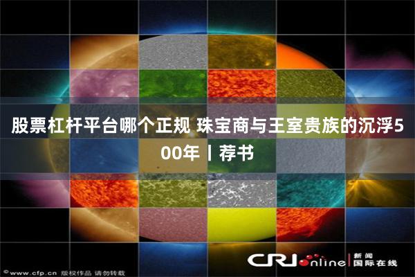 股票杠杆平台哪个正规 珠宝商与王室贵族的沉浮500年丨荐书