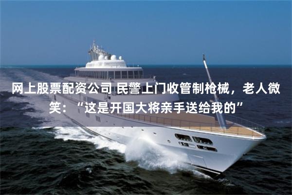 网上股票配资公司 民警上门收管制枪械，老人微笑：“这是开国大将亲手送给我的”