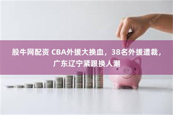 股牛网配资 CBA外援大换血，38名外援遭裁，广东辽宁紧跟换人潮