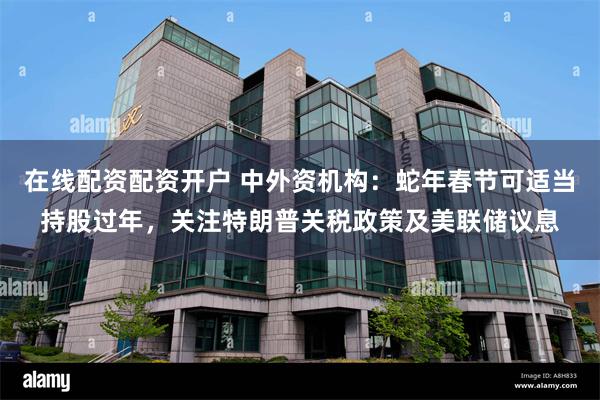 在线配资配资开户 中外资机构：蛇年春节可适当持股过年，关注特朗普关税政策及美联储议息