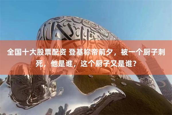 全国十大股票配资 登基称帝前夕，被一个厨子刺死，他是谁，这个厨子又是谁？