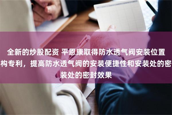 全新的炒股配资 平恩康取得防水透气阀安装位置密封结构专利，提高防水透气阀的安装便捷性和安装处的密封效果