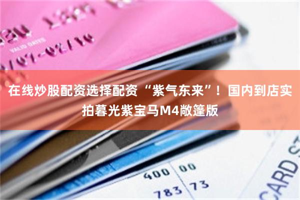 在线炒股配资选择配资 “紫气东来”！国内到店实拍暮光紫宝马M4敞篷版