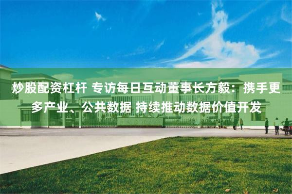 炒股配资杠杆 专访每日互动董事长方毅：携手更多产业、公共数据 持续推动数据价值开发