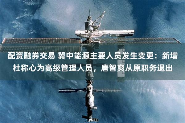 配资融券交易 冀中能源主要人员发生变更：新增杜称心为高级管理人员，唐智爽从原职务退出