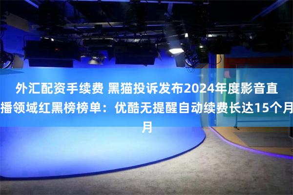 外汇配资手续费 黑猫投诉发布2024年度影音直播领域红黑榜榜单：优酷无提醒自动续费长达15个月