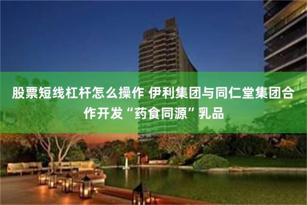 股票短线杠杆怎么操作 伊利集团与同仁堂集团合作开发“药食同源”乳品