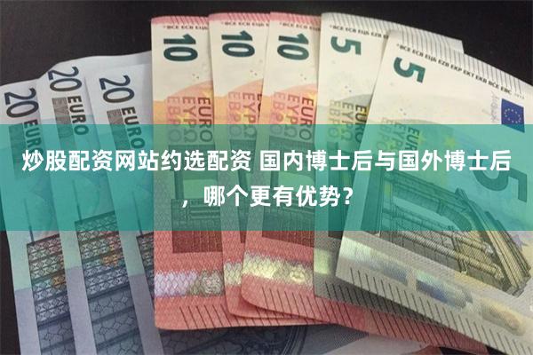 炒股配资网站约选配资 国内博士后与国外博士后，哪个更有优势？