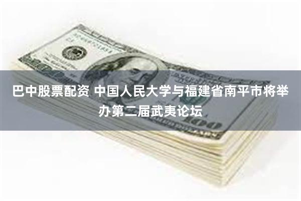巴中股票配资 中国人民大学与福建省南平市将举办第二届武夷论坛