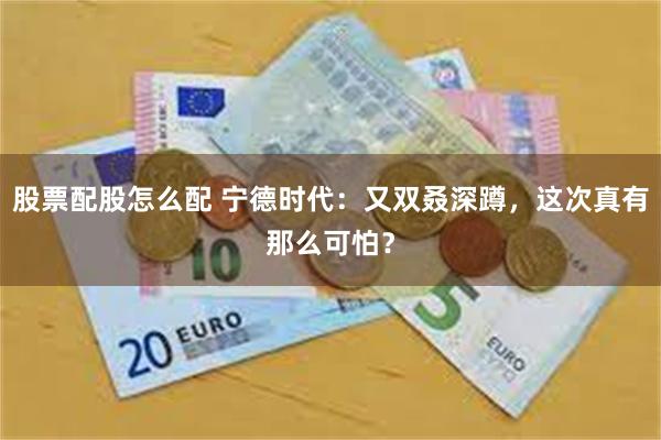 股票配股怎么配 宁德时代：又双叒深蹲，这次真有那么可怕？