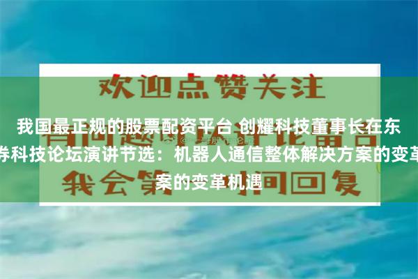 我国最正规的股票配资平台 创耀科技董事长在东北证券科技论坛演讲节选：机器人通信整体解决方案的变革机遇