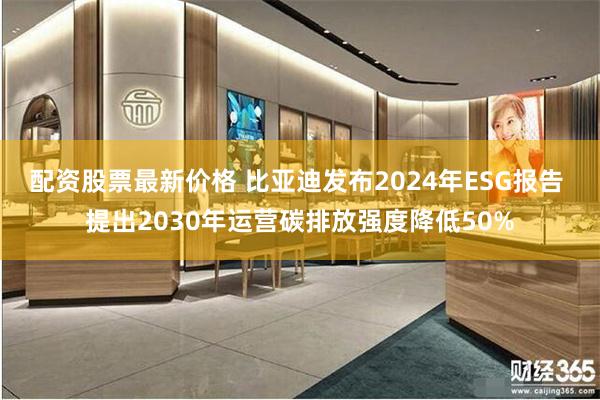 配资股票最新价格 比亚迪发布2024年ESG报告 提出2030年运营碳排放强度降低50%