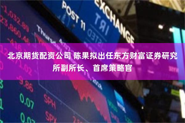 北京期货配资公司 陈果拟出任东方财富证券研究所副所长、首席策略官