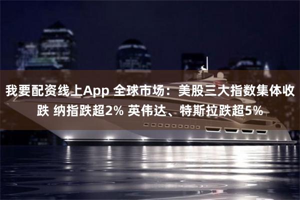 我要配资线上App 全球市场：美股三大指数集体收跌 纳指跌超2% 英伟达、特斯拉跌超5%