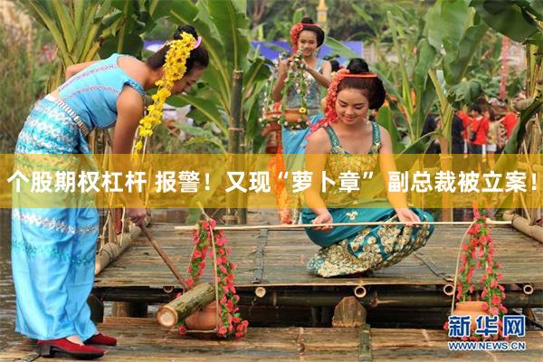 个股期权杠杆 报警！又现“萝卜章” 副总裁被立案！