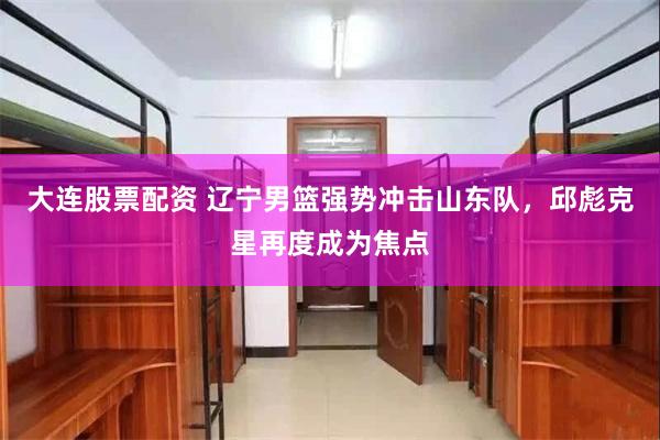 大连股票配资 辽宁男篮强势冲击山东队，邱彪克星再度成为焦点
