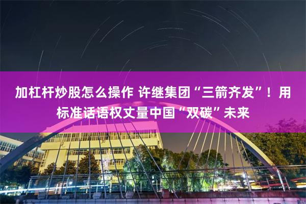 加杠杆炒股怎么操作 许继集团“三箭齐发”！用标准话语权丈量中国“双碳”未来