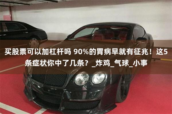 买股票可以加杠杆吗 90%的胃病早就有征兆！这5条症状你中了几条？_炸鸡_气球_小事