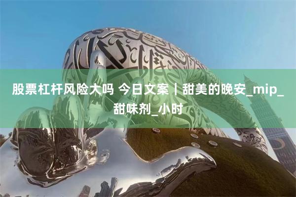 股票杠杆风险大吗 今日文案｜甜美的晚安_mip_甜味剂_小时