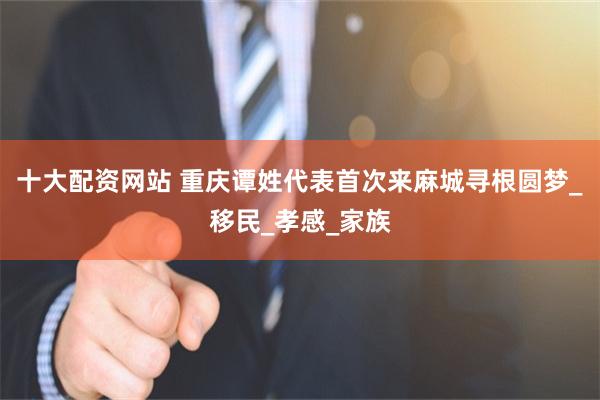 十大配资网站 重庆谭姓代表首次来麻城寻根圆梦_移民_孝感_家族