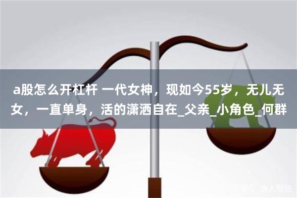 a股怎么开杠杆 一代女神，现如今55岁，无儿无女，一直单身，活的潇洒自在_父亲_小角色_何群