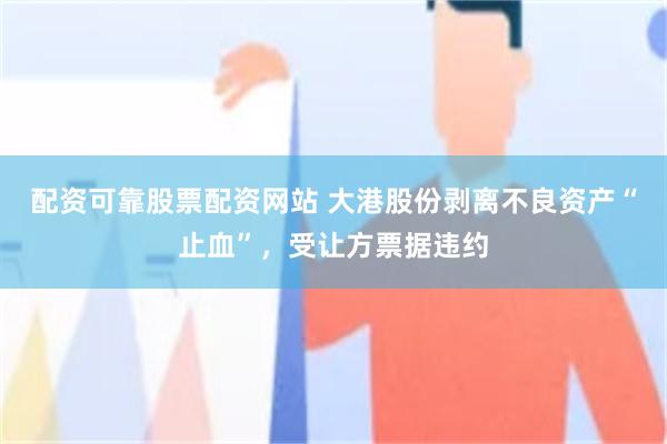 配资可靠股票配资网站 大港股份剥离不良资产“止血”，受让方票据违约