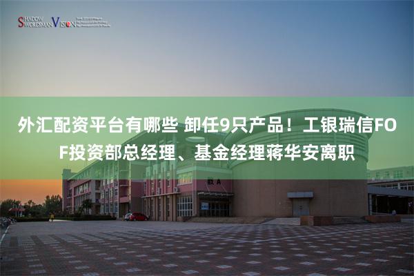 外汇配资平台有哪些 卸任9只产品！工银瑞信FOF投资部总经理、基金经理蒋华安离职