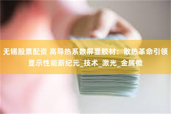 无锡股票配资 高导热系数屏显胶材：散热革命引领显示性能新纪元_技术_激光_金属微