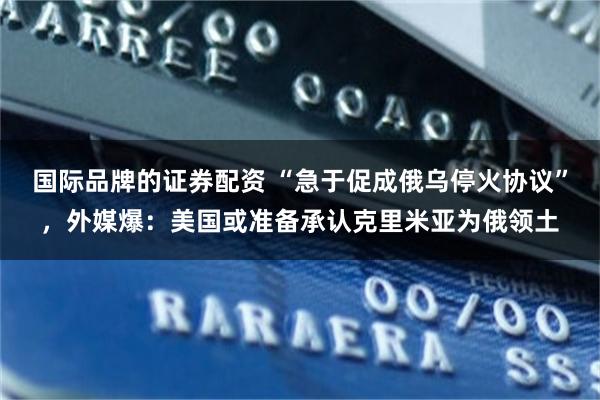 国际品牌的证券配资 “急于促成俄乌停火协议”，外媒爆：美国或准备承认克里米亚为俄领土