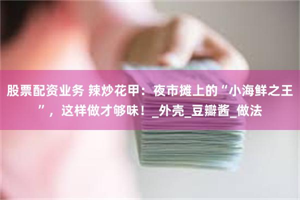 股票配资业务 辣炒花甲：夜市摊上的“小海鲜之王”，这样做才够味！_外壳_豆瓣酱_做法